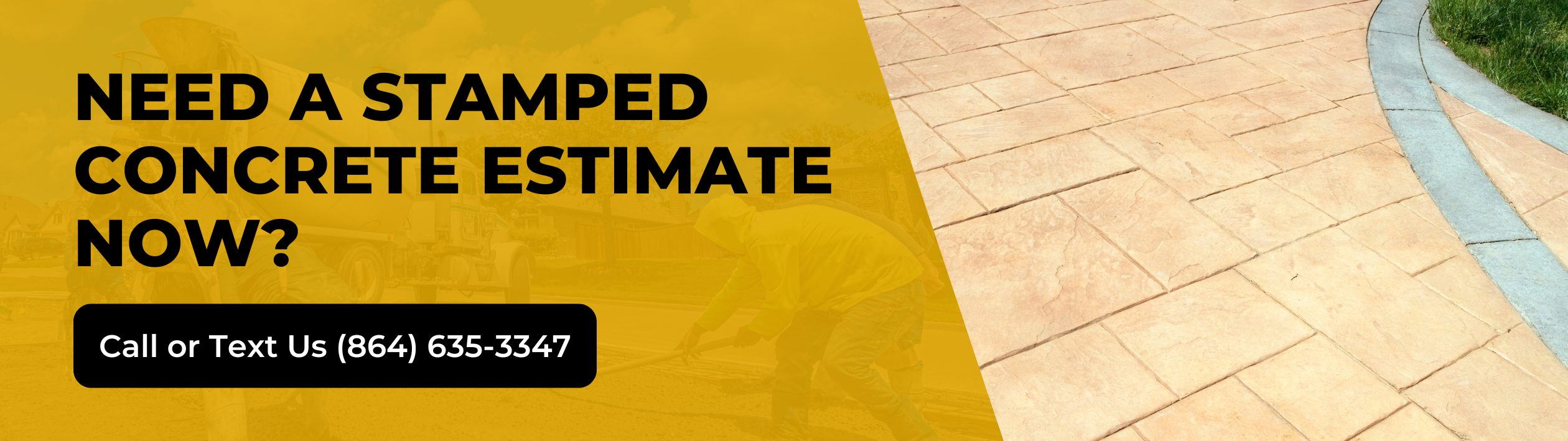 Yellow banner with black text reads Need a stamped concrete estimate now? Call or Text Us (864) 635-3347. Background shows workers installing stamped concrete on a curved outdoor path. Yellow banner with black text reads Need a stamped concrete estimate now? Call or Text Us (864) 635-3347. Background shows workers installing stamped concrete on a curved outdoor path.